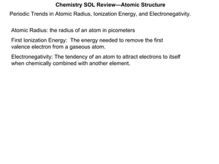 Periodic Trends in Atomic Radius, Ionization Energy, and Electronegativity. Chemistry SOL Review—Atomic Structure Atomic Radius: the radius of an atom in picometers First Ionization Energy:  The energy needed to remove the first valence electron from a gaseous atom. Electronegativity: The tendency of an atom to attract electrons to itself when chemically combined with another element. 