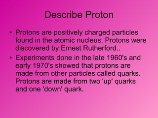 Describe Proton Protons are positively charged particles found in the atomic nucleus. Protons were discovered by Ernest Rutherford.. Experiments done in the late 1960's and early 1970's showed that protons are made from other particles called quarks. Protons are made from two 'up' quarks and one 'down' quark. 