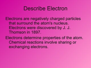 Describe Electron Electrons are negatively charged particles that surround the atom's nucleus. Electrons were discovered by J. J. Thomson in 1897.  Electrons determine properties of the atom. Chemical reactions involve sharing or exchanging electrons.  