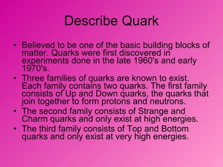 Describe Quark Believed to be one of the basic building blocks of matter. Quarks were first discovered in experiments done in the late 1960's and early 1970's. Three families of quarks are known to exist. Each family contains two quarks. The first family consists of Up and Down quarks, the quarks that join together to form protons and neutrons.  The second family consists of Strange and Charm quarks and only exist at high energies.  The third family consists of Top and Bottom quarks and only exist at very high energies.  