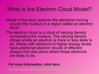 What is the Electron Cloud Model? Model of the atom pictures the electrons moving around the nucleus in a region called an electron cloud.  The electron cloud is a cloud of varying density surrounding the nucleus. The varying density shows where an electron is more or less likely to be. Atoms with electrons in higher energy levels have additional electron clouds of different shapes that also show where those electrons are likely to be.  For more information, click here: http://regentsprep.org/Regents/physics/phys05/catomodel/cloud.htm   