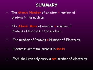 SUMMARY The  Atomic Number  of an atom  =  number of  protons in the nucleus. The  Atomic Mass  of an atom  =  number of  Protons + Neutrons in the nucleus. The number of Protons  =  Number of Electrons. Electrons orbit the nucleus in  shells . Each shell can only carry a  set  number of electrons. 