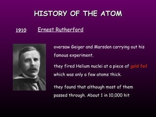 HISTORY OF THE ATOM 1910 Ernest Rutherford oversaw Geiger and Marsden carrying out his famous experiment.  they fired Helium nuclei at a piece of  gold foil  which was only a few atoms thick. they found that although most of them passed through. About 1 in 10,000 hit 