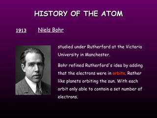 HISTORY OF THE ATOM 1913 Niels Bohr studied under Rutherford at the Victoria University in Manchester.  Bohr refined Rutherford's idea by adding that the electrons were in  orbits . Rather like planets orbiting the sun. With each orbit only able to contain a set number of electrons. 