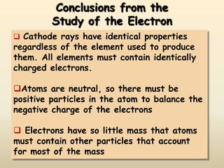 Conclusions from the
         Study of the Electron
 Cathode rays have identical properties
regardless of the element used to produce
them. All elements must contain identically
charged electrons.

Atoms are neutral, so there must be
positive particles in the atom to balance the
negative charge of the electrons

 Electrons have so little mass that atoms
must contain other particles that account
for most of the mass
 