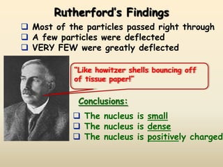 Rutherford’s Findings
 Most of the particles passed right through
 A few particles were deflected
 VERY FEW were greatly deflected

            “Like howitzer shells bouncing off
            of tissue paper!”


             Conclusions:
            The nucleus is small
            The nucleus is dense
            The nucleus is positively charged
 