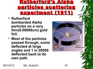 Rutherford’s Alpha
           particles scattering
            experiment (1911)
      Rutherford
       bombarded Alpha
       particles on a very
       thin(0.00006cm) gold
       foil.
      Most of the particles
       passed through, some
       deflected at large
       angles and 1 in 20000
       deflected back to its
       own path.

08/19/12     Mr. Sohail's      10
 