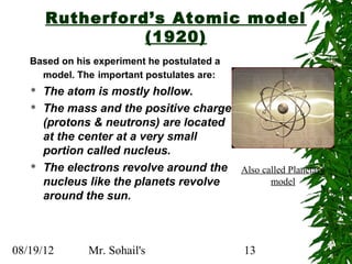 Rutherford’s Atomic model
                 (1920)
   Based on his experiment he postulated a
     model. The important postulates are:
      The atom is mostly hollow.
      The mass and the positive charge
       (protons & neutrons) are located
       at the center at a very small
       portion called nucleus.
      The electrons revolve around the Also called Planetary
       nucleus like the planets revolve        model
       around the sun.



08/19/12       Mr. Sohail's                  13
 