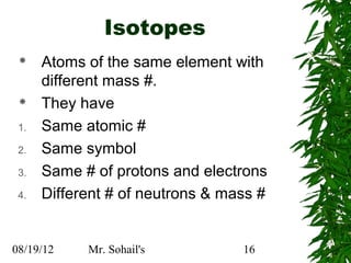 Isotopes
     Atoms of the same element with
      different mass #.
     They have
 1.   Same atomic #
 2.   Same symbol
 3.   Same # of protons and electrons
 4.   Different # of neutrons & mass #


08/19/12    Mr. Sohail's          16
 
