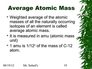 Average Atomic Mass
   Weighted average of the atomic
    masses of all the naturally occurring
    isotopes of an element is called
    average atomic mass.
   It is measured in amu (atomic mass
    unit)
   1 amu is 1/12th of the mass of C-12
    atom.


08/19/12   Mr. Sohail's           19
 