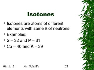 Isotones
 Isotones are atoms of different
  elements with same # of neutrons.
 Examples:

 S – 32 and P – 31

 Ca – 40 and K – 39




08/19/12   Mr. Sohail's         21
 