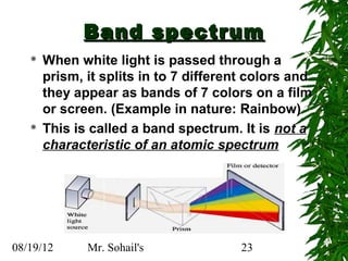 Band spectrum
      When white light is passed through a
       prism, it splits in to 7 different colors and
       they appear as bands of 7 colors on a film
       or screen. (Example in nature: Rainbow)
      This is called a band spectrum. It is not a
       characteristic of an atomic spectrum




08/19/12      Mr. Sohail's              23
 
