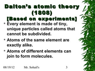 Dalton’s atomic theory
        (1808)
    [Based on experiments]
 Every element is made of tiny,
  unique particles called atoms that
  cannot be subdivided.
 Atoms of the same element are

  exactly alike.
 Atoms of different elements can

  join to form molecules.

08/19/12   Mr. Sohail's        3
 