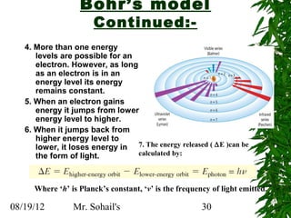 Bohr’s model
                      Continued:-
   4. More than one energy
      levels are possible for an
      electron. However, as long
      as an electron is in an
      energy level its energy
      remains constant.
   5. When an electron gains
      energy it jumps from lower
      energy level to higher.
   6. When it jumps back from
      higher energy level to
      lower, it loses energy in 7. The energy released ( ∆E )can be
      the form of light.         calculated by:



     Where ‘h’ is Planck’s constant, ‘v’ is the frequency of light emitted.

08/19/12        Mr. Sohail's                           30
 