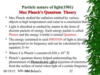 Particle nature of light(1901)
            Max Planck's Quantum Theory
    Max Planck studied the radiation emitted by various
     objects at high temperatures and came to a conclusion that:
    Light is absorbed or emitted by matter in the form of
     discrete packets of energy. Each energy packet is called
     Photon and the energy it holds is termed Quantum.
    The energy contained in each PHOTON of light is directly
     proportional to its frequency and can be calculated by the
     equation: E=hv
   Where h is Planck’s constant (6.626 x 10-34 J)
  Planck’s quantum theory helped understanding the

    phenomenon of Photoelectric effect (ejection of electrons
    from the surface of metal when light of a certain frequency
08/19/12 falls on it.)
                Mr. Sohail's                       32
 