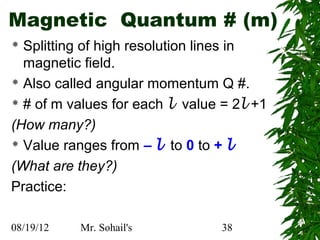 Magnetic Quantum # (m)
 Splitting of high resolution lines in
  magnetic field.
 Also called angular momentum Q #.

 # of m values for each l value = 2l +1

(How many?)
 Value ranges from – l to 0 to + l

(What are they?)
Practice:

08/19/12   Mr. Sohail's         38
 