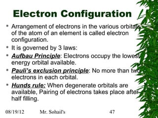 Electron Configuration
   Arrangement of electrons in the various orbitals
    of the atom of an element is called electron
    configuration.
   It is governed by 3 laws:
   Aufbau Principle: Electrons occupy the lowest
    energy orbital available.
   Pauli’s exclusion principle: No more than two
    electrons in each orbital.
   Hunds rule: When degenerate orbitals are
    available, Pairing of electrons takes place after
    half filling.

08/19/12      Mr. Sohail's               47
 