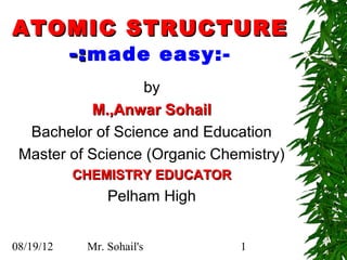 ATOMIC STRUCTURE
   -: made easy:-
                  by
           M.,Anwar Sohail
  Bachelor of Science and Education
 Master of Science (Organic Chemistry)
           CHEMISTRY EDUCATOR
                Pelham High


08/19/12    Mr. Sohail's        1
 