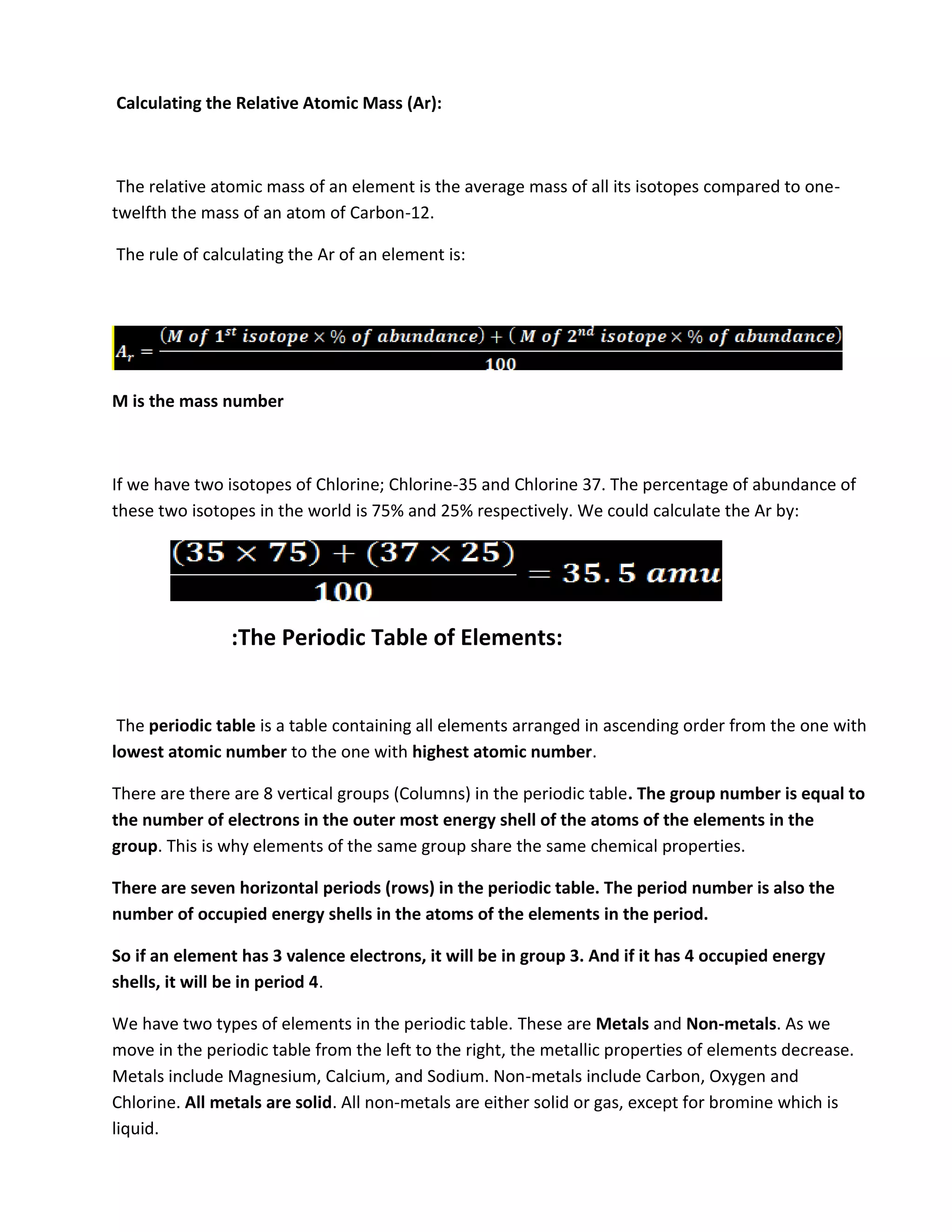 Calculating the Relative Atomic Mass (Ar):



 The relative atomic mass of an element is the average mass of all its isotopes compared to one-
twelfth the mass of an atom of Carbon-12.

The rule of calculating the Ar of an element is:




M is the mass number



If we have two isotopes of Chlorine; Chlorine-35 and Chlorine 37. The percentage of abundance of
these two isotopes in the world is 75% and 25% respectively. We could calculate the Ar by:




                :The Periodic Table of Elements:


 The periodic table is a table containing all elements arranged in ascending order from the one with
lowest atomic number to the one with highest atomic number.

There are there are 8 vertical groups (Columns) in the periodic table. The group number is equal to
the number of electrons in the outer most energy shell of the atoms of the elements in the
group. This is why elements of the same group share the same chemical properties.

There are seven horizontal periods (rows) in the periodic table. The period number is also the
number of occupied energy shells in the atoms of the elements in the period.

So if an element has 3 valence electrons, it will be in group 3. And if it has 4 occupied energy
shells, it will be in period 4.

We have two types of elements in the periodic table. These are Metals and Non-metals. As we
move in the periodic table from the left to the right, the metallic properties of elements decrease.
Metals include Magnesium, Calcium, and Sodium. Non-metals include Carbon, Oxygen and
Chlorine. All metals are solid. All non-metals are either solid or gas, except for bromine which is
liquid.
 