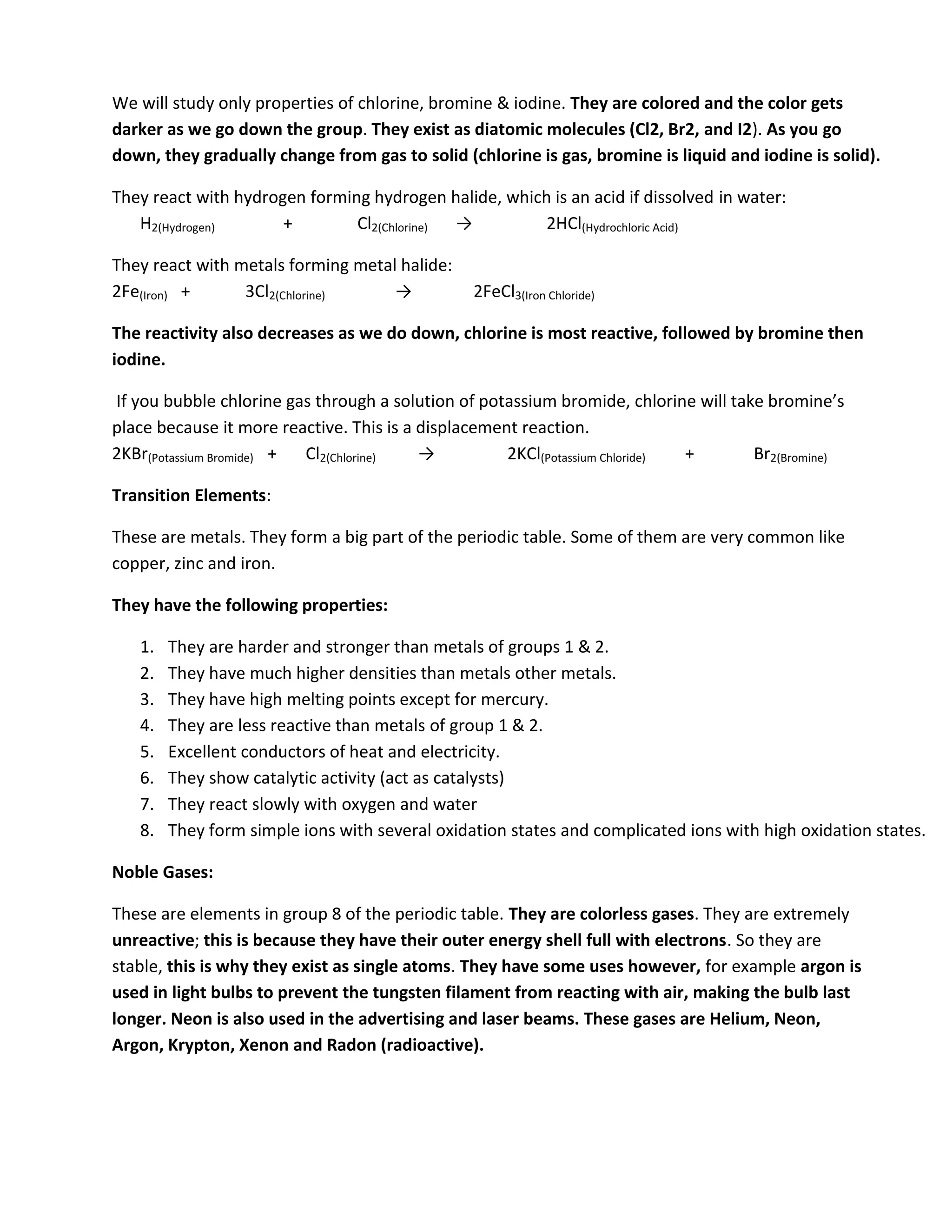 We will study only properties of chlorine, bromine & iodine. They are colored and the color gets
darker as we go down the group. They exist as diatomic molecules (Cl2, Br2, and I2). As you go
down, they gradually change from gas to solid (chlorine is gas, bromine is liquid and iodine is solid).

They react with hydrogen forming hydrogen halide, which is an acid if dissolved in water:
   H2(Hydrogen)       +        Cl2(Chlorine) →         2HCl(Hydrochloric Acid)

They react with metals forming metal halide:
2Fe(Iron) +      3Cl2(Chlorine)     →           2FeCl3(Iron Chloride)

The reactivity also decreases as we do down, chlorine is most reactive, followed by bromine then
iodine.

If you bubble chlorine gas through a solution of potassium bromide, chlorine will take bromine’s
place because it more reactive. This is a displacement reaction.
2KBr(Potassium Bromide) + Cl2(Chlorine)   →          2KCl(Potassium Chloride) +      Br2(Bromine)

Transition Elements:

These are metals. They form a big part of the periodic table. Some of them are very common like
copper, zinc and iron.

They have the following properties:

   1.   They are harder and stronger than metals of groups 1 & 2.
   2.   They have much higher densities than metals other metals.
   3.   They have high melting points except for mercury.
   4.   They are less reactive than metals of group 1 & 2.
   5.   Excellent conductors of heat and electricity.
   6.   They show catalytic activity (act as catalysts)
   7.   They react slowly with oxygen and water
   8.   They form simple ions with several oxidation states and complicated ions with high oxidation states.

Noble Gases:

These are elements in group 8 of the periodic table. They are colorless gases. They are extremely
unreactive; this is because they have their outer energy shell full with electrons. So they are
stable, this is why they exist as single atoms. They have some uses however, for example argon is
used in light bulbs to prevent the tungsten filament from reacting with air, making the bulb last
longer. Neon is also used in the advertising and laser beams. These gases are Helium, Neon,
Argon, Krypton, Xenon and Radon (radioactive).
 