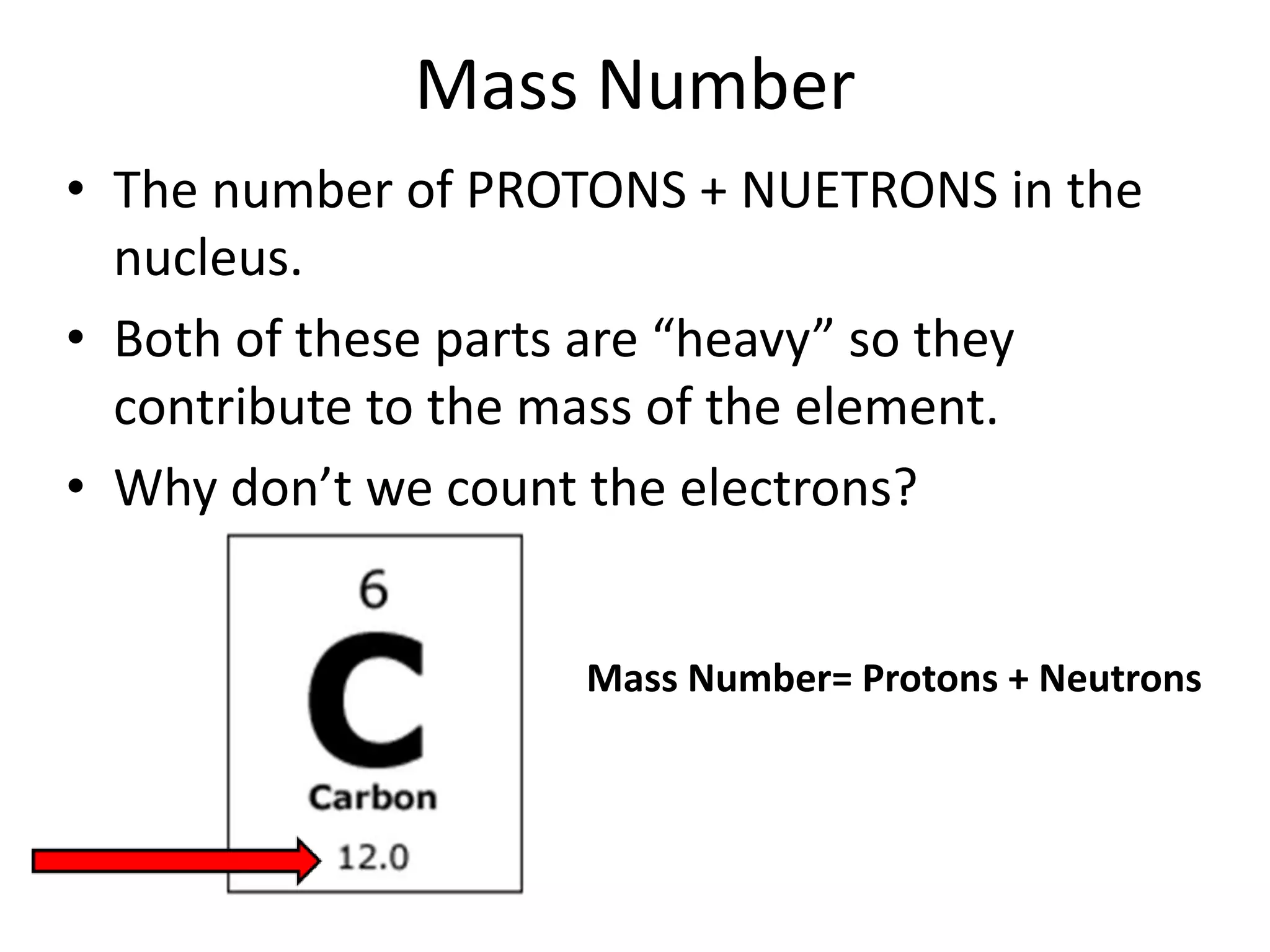 Mass Number
• The number of PROTONS + NUETRONS in the
  nucleus.
• Both of these parts are “heavy” so they
  contribute to the mass of the element.
• Why don’t we count the electrons?


                   Mass Number= Protons + Neutrons
 