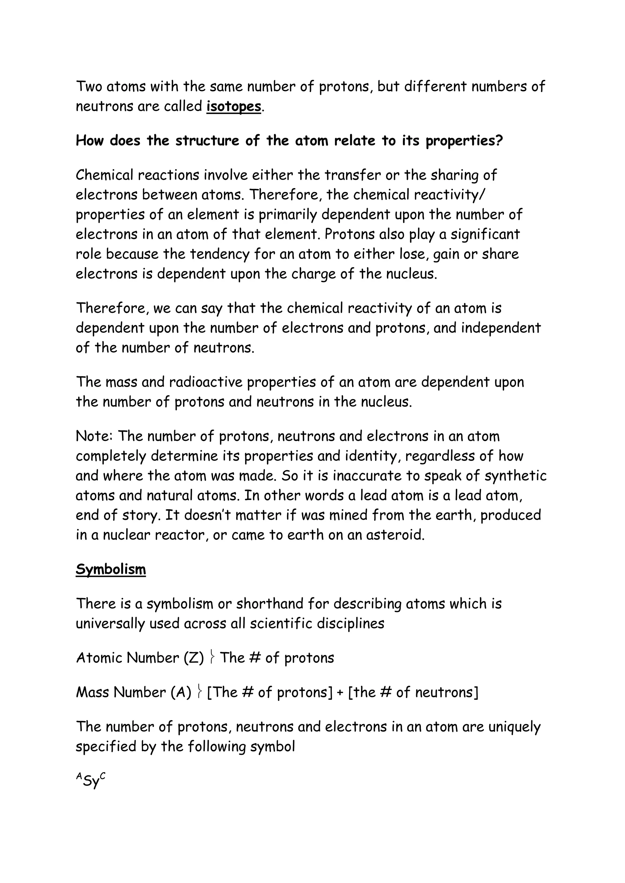 Two atoms with the same number of protons, but different numbers of
neutrons are called isotopes.

How does the structure of the atom relate to its properties?

Chemical reactions involve either the transfer or the sharing of
electrons between atoms. Therefore, the chemical reactivity/
properties of an element is primarily dependent upon the number of
electrons in an atom of that element. Protons also play a significant
role because the tendency for an atom to either lose, gain or share
electrons is dependent upon the charge of the nucleus.

Therefore, we can say that the chemical reactivity of an atom is
dependent upon the number of electrons and protons, and independent
of the number of neutrons.

The mass and radioactive properties of an atom are dependent upon
the number of protons and neutrons in the nucleus.

Note: The number of protons, neutrons and electrons in an atom
completely determine its properties and identity, regardless of how
and where the atom was made. So it is inaccurate to speak of synthetic
atoms and natural atoms. In other words a lead atom is a lead atom,
end of story. It doesn’t matter if was mined from the earth, produced
in a nuclear reactor, or came to earth on an asteroid.

Symbolism

There is a symbolism or shorthand for describing atoms which is
universally used across all scientific disciplines

Atomic Number (Z)  The # of protons

Mass Number (A)  [The # of protons] + [the # of neutrons]

The number of protons, neutrons and electrons in an atom are uniquely
specified by the following symbol
A
 SyC
 