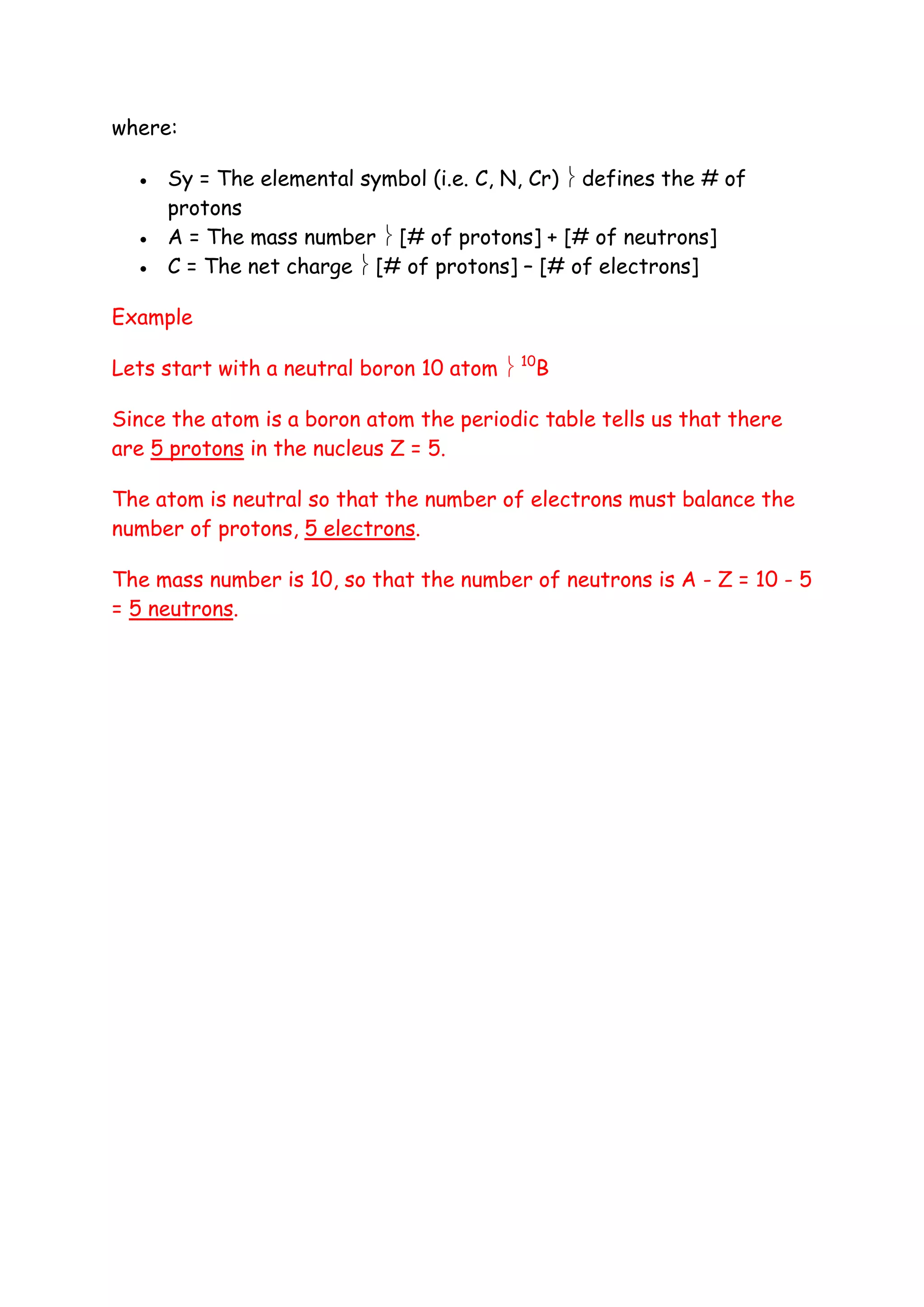 where:

     Sy = The elemental symbol (i.e. C, N, Cr)  defines the # of
      protons
     A = The mass number  [# of protons] + [# of neutrons]
     C = The net charge  [# of protons] – [# of electrons]

Example

Lets start with a neutral boron 10 atom  10B

Since the atom is a boron atom the periodic table tells us that there
are 5 protons in the nucleus Z = 5.

The atom is neutral so that the number of electrons must balance the
number of protons, 5 electrons.

The mass number is 10, so that the number of neutrons is A - Z = 10 - 5
= 5 neutrons.
 