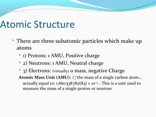 Atomic Structure
 There are three subatomic particles which make up
atoms
 1) Protons: 1 AMU, Positive charge
 2) Neutrons: 1 AMU, Neutral charge
 3) Electrons: (virtually) 0 mass, negative Charge
Atomic Mass Unit (AMU): 1
/12
th
the mass of a single carbon atom…
actually equal to: 1.660538782(83) × 10    −24
… This is a unit used to
measure the mass of a single proton or neutron
 