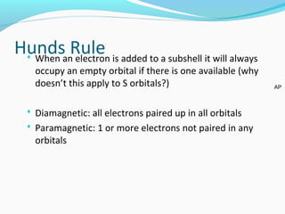 Hunds Rule When an electron is added to a subshell it will always
occupy an empty orbital if there is one available (why
doesn’t this apply to S orbitals?)
 Diamagnetic: all electrons paired up in all orbitals
 Paramagnetic: 1 or more electrons not paired in any
orbitals
AP
 