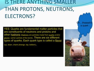 YES: Quarks are fundamental matter particles that
are constituents of neutrons and protons and
other hadrons (Hadrons are particles made from quarks and/or
gluons- carrier particle of the bond). There are six different
types of quarks. Each quark type is called a flavor
(up, down, charm,strange, top, bottom).
Oh…thaaaat’s
a quark
 