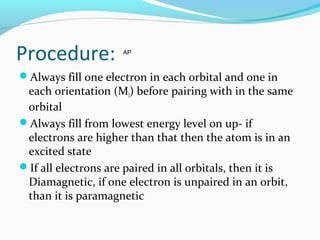 Procedure:
Always fill one electron in each orbital and one in
each orientation (Ml) before pairing with in the same
orbital
Always fill from lowest energy level on up- if
electrons are higher than that then the atom is in an
excited state
If all electrons are paired in all orbitals, then it is
Diamagnetic, if one electron is unpaired in an orbit,
than it is paramagnetic
AP
 