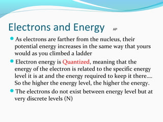 Electrons and Energy
As electrons are farther from the nucleus, their
potential energy increases in the same way that yours
would as you climbed a ladder
Electron energy is Quantized, meaning that the
energy of the electron is related to the specific energy
level it is at and the energy required to keep it there….
So the higher the energy level, the higher the energy.
The electrons do not exist between energy level but at
very discrete levels (N)
AP
 