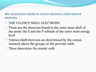 We concentrate mostly on certain electrons called Valence
electrons:
 THE VALENCE SHELL ELECTRONS:
 These are the electrons found in the outer most shell of
the atom: the S and the P orbitals of the outer most energy
level
 Valence shell electrons are determined by the roman
numeral above the groups on the periodic table
 These determine the atomic radii
 