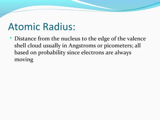 Atomic Radius:
 Distance from the nucleus to the edge of the valence
shell cloud usually in Angstroms or picometers; all
based on probability since electrons are always
moving
 