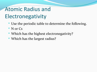 Atomic Radius and
Electronegativity
 Use the periodic table to determine the following.
 N or Cs
 Which has the highest electronegativity?
 Which has the largest radius?
 