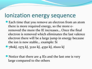 Ionization energy sequence
Each time that you remove an electron from an atom
there is more required energy, so the more e-
removed the more the IE increases… Once the final
electron is removed which eliminates the last valence
electron there will be a large jump in energy because
the ion is now stable… example: Si
780kJ, 1575 kJ, 3220 kJ, 4350 kJ, 16100 kJ
Notice that there are 4 IEs and the last one is very
large compared to the others
 