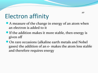 Electron affinity
A measure of the change in energy of an atom when
an electron is added to it
If the addition makes it more stable, then energy is
given off
On rare occasions (alkaline earth metals and Nobel
gases) the addition of an e- makes the atom less stable
and therefore requires energy
AP
 