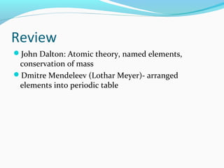 Review
John Dalton: Atomic theory, named elements,
conservation of mass
Dmitre Mendeleev (Lothar Meyer)- arranged
elements into periodic table
 