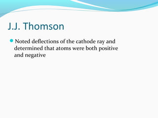 J.J. Thomson
Noted deflections of the cathode ray and
determined that atoms were both positive
and negative
 