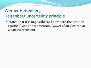 Werner Heisenberg
Heisenberg uncertainty principle
Stated that it is impossible to know both the position
(particle) and the momentum (wave) of an electron at
a particular instant
 