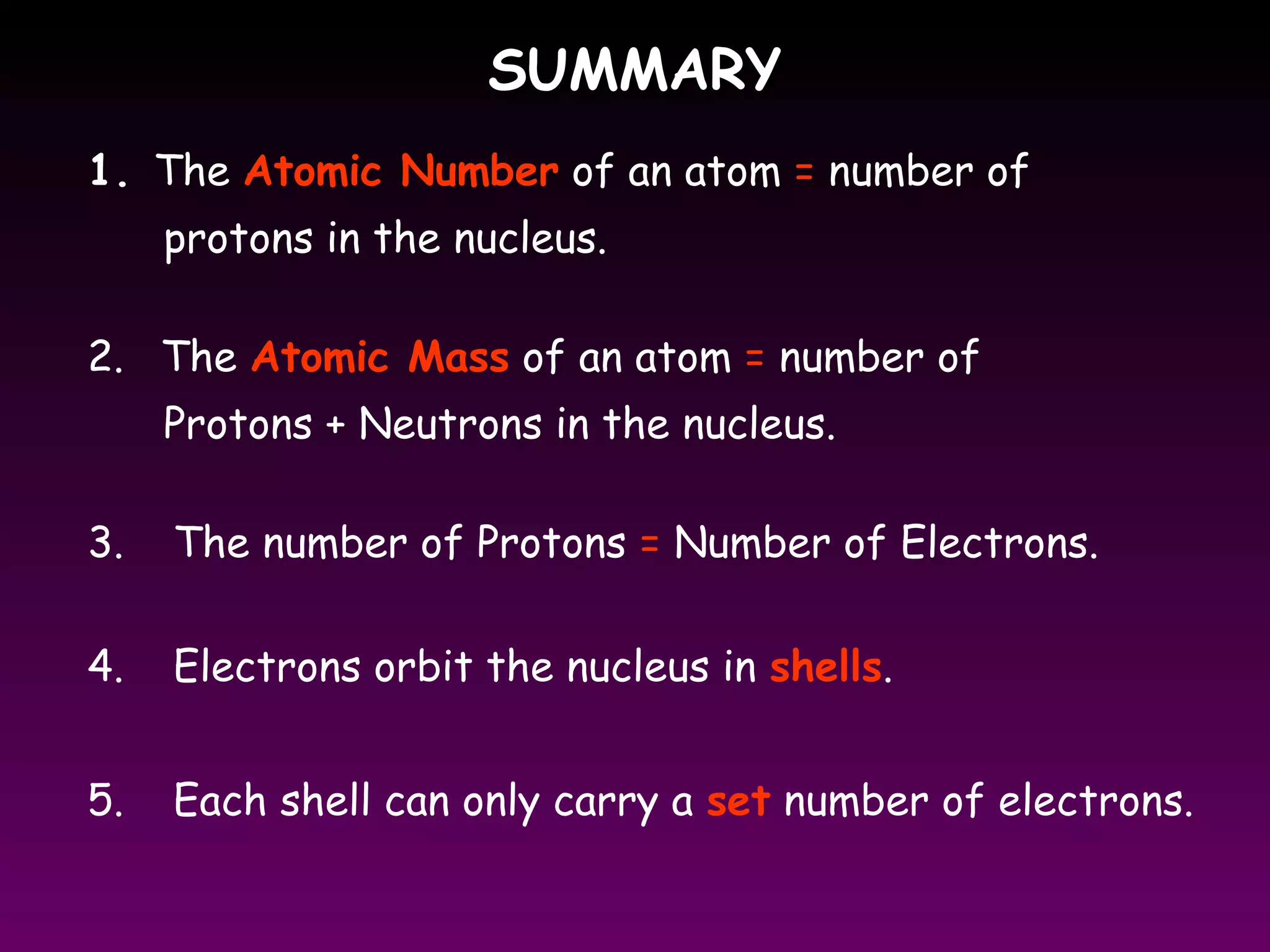 SUMMARYSUMMARY
1. The Atomic Number of an atom = number of
protons in the nucleus.
2. The Atomic Mass of an atom = number of
Protons + Neutrons in the nucleus.
3. The number of Protons = Number of Electrons.
4. Electrons orbit the nucleus in shells.
5. Each shell can only carry a set number of electrons.
 
