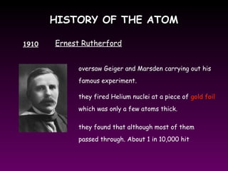HISTORY OF THE ATOMHISTORY OF THE ATOM
1910 Ernest Rutherford
oversaw Geiger and Marsden carrying out his
famous experiment.
they fired Helium nuclei at a piece of gold foil
which was only a few atoms thick.
they found that although most of them
passed through. About 1 in 10,000 hit
 