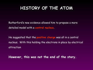HISTORY OF THE ATOMHISTORY OF THE ATOM
Rutherford’s new evidence allowed him to propose a more
detailed model with a central nucleus.
He suggested that the positive charge was all in a central
nucleus. With this holding the electrons in place by electrical
attraction
However, this was not the end of the story.
 