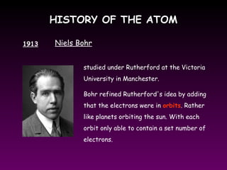 HISTORY OF THE ATOMHISTORY OF THE ATOM
1913 Niels Bohr
studied under Rutherford at the Victoria
University in Manchester.
Bohr refined Rutherford's idea by adding
that the electrons were in orbits. Rather
like planets orbiting the sun. With each
orbit only able to contain a set number of
electrons.
 