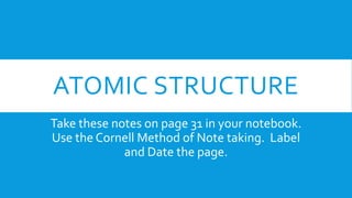 ATOMIC STRUCTURE
Take these notes on page 31 in your notebook.
Use the Cornell Method of Note taking. Label
and Date the page.
 