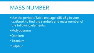 MASS NUMBER
Use the periodicTable on page 288-289 in your
textbook to find the symbols and mass number of
the following elements:
Molybdenum
Osmium
Titanium
Sulphur
 