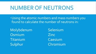 NUMBER OF NEUTRONS
Using the atomic numbers and mass numbers you
found to calculate the number of neutrons in:
Molybdenum
Osmium
Titanium
Sulphur
Selenium
Zinc
Caesium
Chromium
 