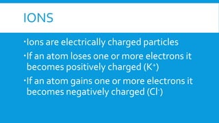 IONS
Ions are electrically charged particles
If an atom loses one or more electrons it
becomes positively charged (K+)
If an atom gains one or more electrons it
becomes negatively charged (Cl-)
 