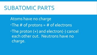 SUBATOMIC PARTS
Atoms have no charge
The # of protons = # of electrons
The proton (+) and electron(-) cancel
each other out. Neutrons have no
charge.
 