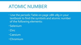 ATOMIC NUMBER
 Use the periodicTable on page 288-289 in your
textbook to find the symbols and atomic number
of the following elements:
Selenium
Zinc
Caesium
Chromium
 